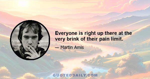 Everyone is right up there at the very brink of their pain limit.