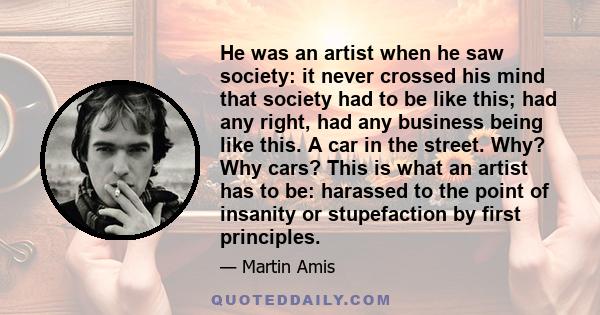 He was an artist when he saw society: it never crossed his mind that society had to be like this; had any right, had any business being like this. A car in the street. Why? Why cars? This is what an artist has to be: