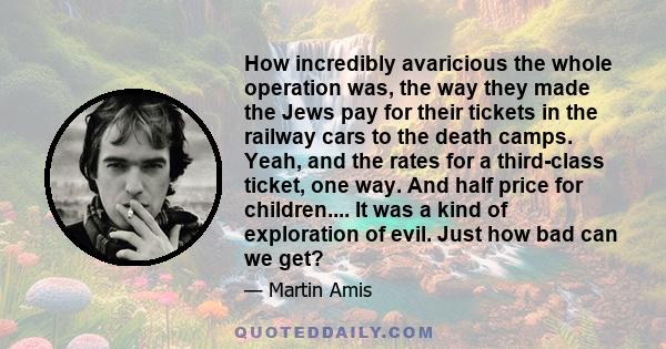 How incredibly avaricious the whole operation was, the way they made the Jews pay for their tickets in the railway cars to the death camps. Yeah, and the rates for a third-class ticket, one way. And half price for