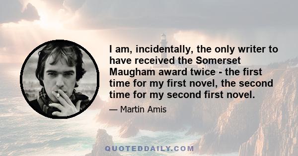 I am, incidentally, the only writer to have received the Somerset Maugham award twice - the first time for my first novel, the second time for my second first novel.