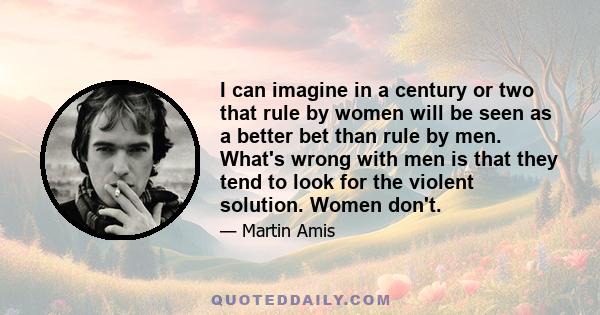 I can imagine in a century or two that rule by women will be seen as a better bet than rule by men. What's wrong with men is that they tend to look for the violent solution. Women don't.