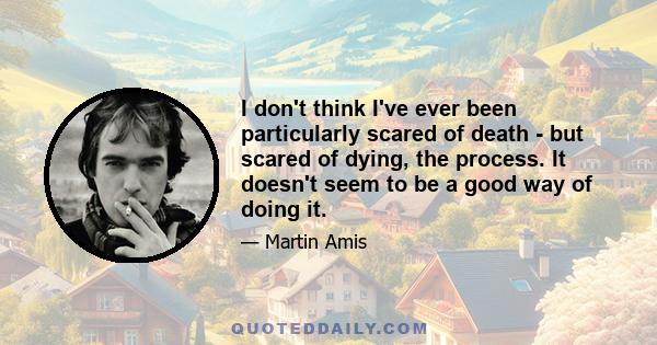 I don't think I've ever been particularly scared of death - but scared of dying, the process. It doesn't seem to be a good way of doing it.