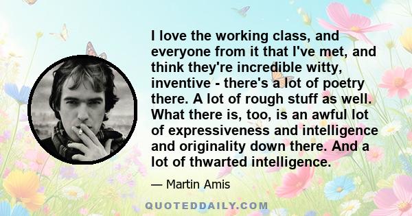 I love the working class, and everyone from it that I've met, and think they're incredible witty, inventive - there's a lot of poetry there. A lot of rough stuff as well. What there is, too, is an awful lot of