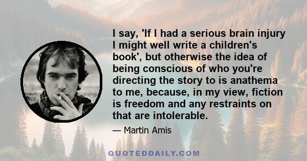 I say, 'If I had a serious brain injury I might well write a children's book', but otherwise the idea of being conscious of who you're directing the story to is anathema to me, because, in my view, fiction is freedom