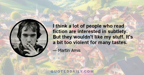 I think a lot of people who read fiction are interested in subtlety. But they wouldn't like my stuff. It's a bit too violent for many tastes.