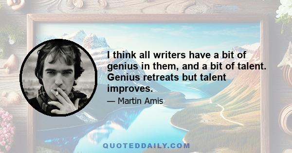 I think all writers have a bit of genius in them, and a bit of talent. Genius retreats but talent improves.