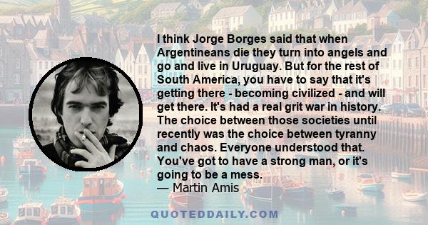 I think Jorge Borges said that when Argentineans die they turn into angels and go and live in Uruguay. But for the rest of South America, you have to say that it's getting there - becoming civilized - and will get