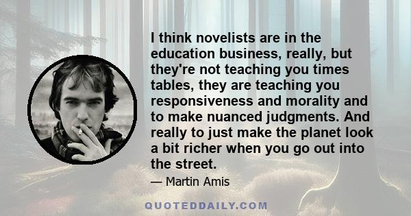 I think novelists are in the education business, really, but they're not teaching you times tables, they are teaching you responsiveness and morality and to make nuanced judgments. And really to just make the planet