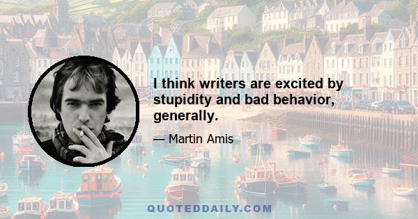 I think writers are excited by stupidity and bad behavior, generally.