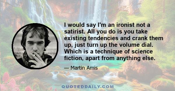 I would say I'm an ironist not a satirist. All you do is you take existing tendencies and crank them up, just turn up the volume dial. Which is a technique of science fiction, apart from anything else.