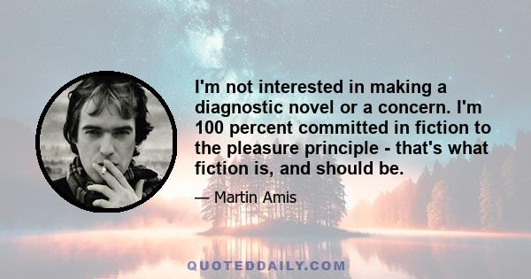 I'm not interested in making a diagnostic novel or a concern. I'm 100 percent committed in fiction to the pleasure principle - that's what fiction is, and should be.