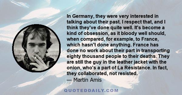 In Germany, they were very interested in talking about their past. I respect that, and I think they've done quite well. It's become a kind of obsession, as it bloody well should, when compared, for example, to France,