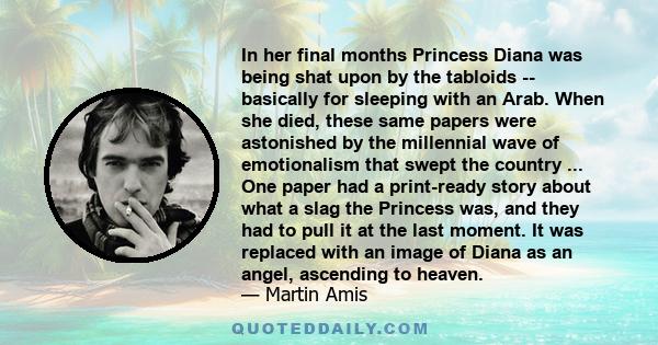 In her final months Princess Diana was being shat upon by the tabloids -- basically for sleeping with an Arab. When she died, these same papers were astonished by the millennial wave of emotionalism that swept the