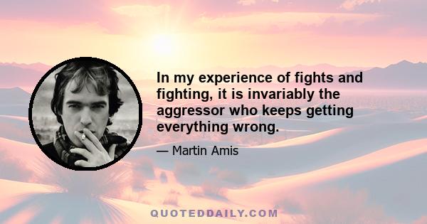 In my experience of fights and fighting, it is invariably the aggressor who keeps getting everything wrong.