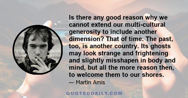 Is there any good reason why we cannot extend our multi-cultural generosity to include another dimension? That of time. The past, too, is another country. Its ghosts may look strange and frightening and slightly