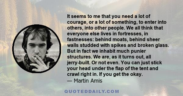 It seems to me that you need a lot of courage, or a lot of something, to enter into others, into other people. We all think that everyone else lives in fortresses, in fastnesses: behind moats, behind sheer walls studded 