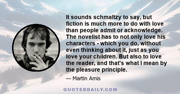 It sounds schmaltzy to say, but fiction is much more to do with love than people admit or acknowledge. The novelist has to not only love his characters - which you do, without even thinking about it, just as you love