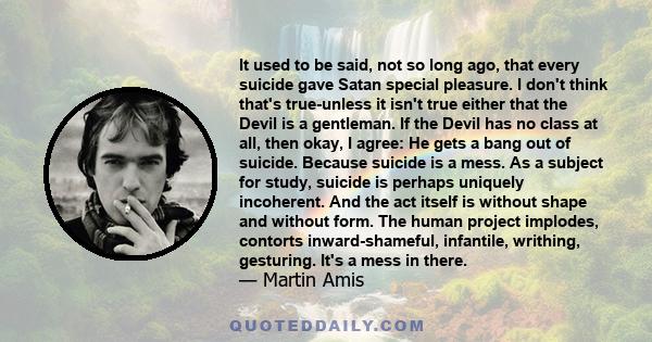 It used to be said, not so long ago, that every suicide gave Satan special pleasure. I don't think that's true-unless it isn't true either that the Devil is a gentleman. If the Devil has no class at all, then okay, I