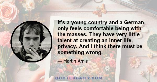 It's a young country and a German only feels comfortable being with the masses. They have very little talent at creating an inner life, privacy. And I think there must be something wrong.