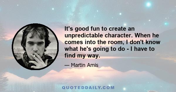 It's good fun to create an unpredictable character. When he comes into the room, I don't know what he's going to do - I have to find my way.