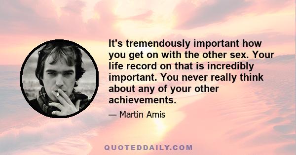 It's tremendously important how you get on with the other sex. Your life record on that is incredibly important. You never really think about any of your other achievements.