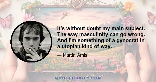 It's without doubt my main subject. The way masculinity can go wrong. And I'm something of a gynocrat in a utopian kind of way.