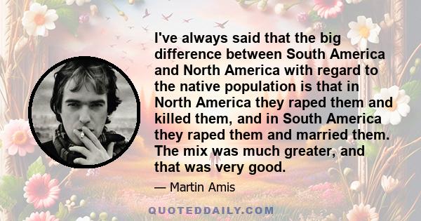 I've always said that the big difference between South America and North America with regard to the native population is that in North America they raped them and killed them, and in South America they raped them and