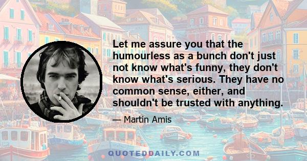 Let me assure you that the humourless as a bunch don't just not know what's funny, they don't know what's serious. They have no common sense, either, and shouldn't be trusted with anything.