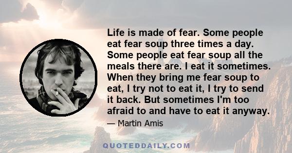 Life is made of fear. Some people eat fear soup three times a day. Some people eat fear soup all the meals there are. I eat it sometimes. When they bring me fear soup to eat, I try not to eat it, I try to send it back.