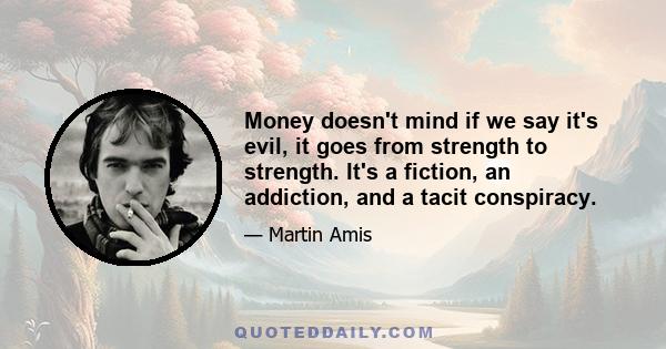 Money doesn't mind if we say it's evil, it goes from strength to strength. It's a fiction, an addiction, and a tacit conspiracy.