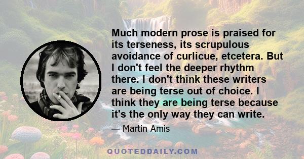 Much modern prose is praised for its terseness, its scrupulous avoidance of curlicue, etcetera. But I don't feel the deeper rhythm there. I don't think these writers are being terse out of choice. I think they are being 