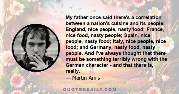 My father once said there's a correlation between a nation's cuisine and its people: England, nice people, nasty food; France, nice food, nasty people; Spain, nice people, nasty food; Italy, nice people, nice food; and