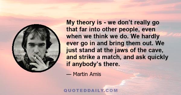 My theory is - we don’t really go that far into other people, even when we think we do. We hardly ever go in and bring them out. We just stand at the jaws of the cave, and strike a match, and ask quickly if anybody’s