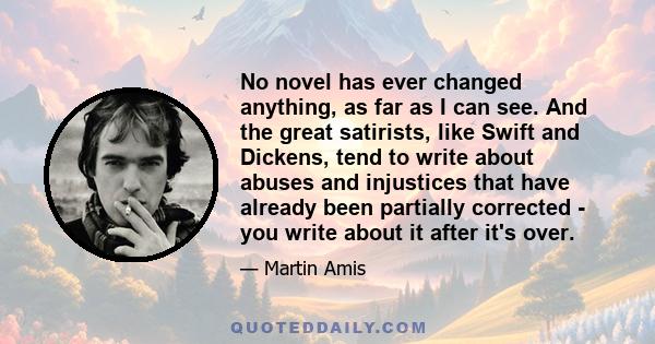 No novel has ever changed anything, as far as I can see. And the great satirists, like Swift and Dickens, tend to write about abuses and injustices that have already been partially corrected - you write about it after