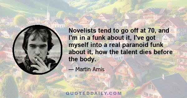 Novelists tend to go off at 70, and I'm in a funk about it, I've got myself into a real paranoid funk about it, how the talent dies before the body.