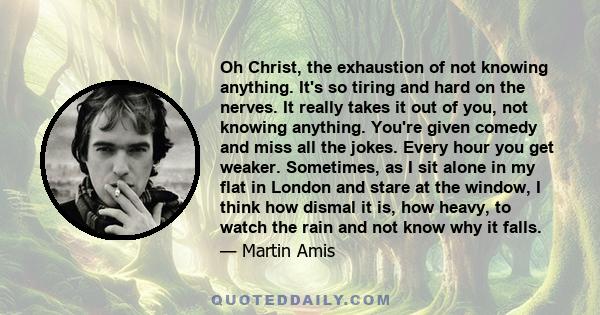 Oh Christ, the exhaustion of not knowing anything. It's so tiring and hard on the nerves. It really takes it out of you, not knowing anything. You're given comedy and miss all the jokes. Every hour you get weaker.