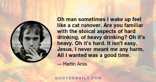 Oh man sometimes I wake up feel like a cat runover. Are you familiar with the stoical aspects of hard drinking, of heavy drinking? Oh it's heavy. Oh it's hard. It isn't easy. Jesus, I never meant me any harm. All I