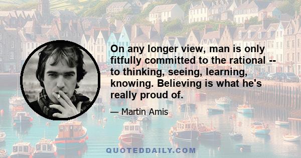 On any longer view, man is only fitfully committed to the rational -- to thinking, seeing, learning, knowing. Believing is what he's really proud of.