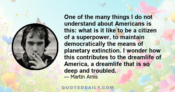 One of the many things I do not understand about Americans is this: what is it like to be a citizen of a superpower, to maintain democratically the means of planetary extinction. I wonder how this contributes to the