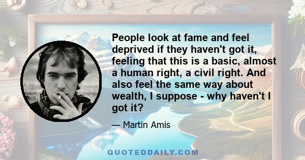 People look at fame and feel deprived if they haven't got it, feeling that this is a basic, almost a human right, a civil right. And also feel the same way about wealth, I suppose - why haven't I got it?