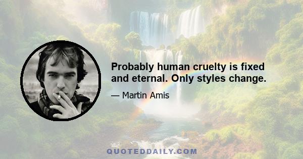 Probably human cruelty is fixed and eternal. Only styles change.