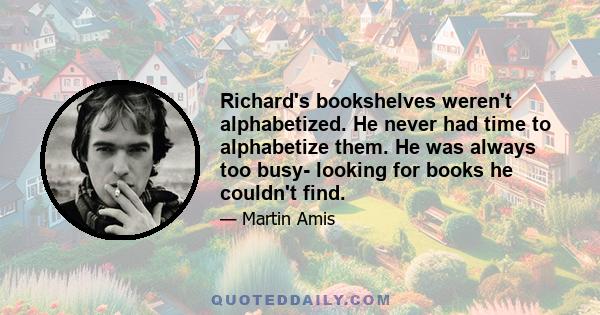 Richard's bookshelves weren't alphabetized. He never had time to alphabetize them. He was always too busy- looking for books he couldn't find.