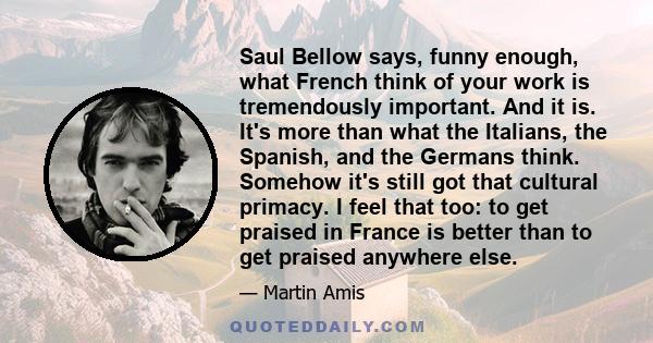 Saul Bellow says, funny enough, what French think of your work is tremendously important. And it is. It's more than what the Italians, the Spanish, and the Germans think. Somehow it's still got that cultural primacy. I