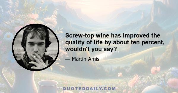 Screw-top wine has improved the quality of life by about ten percent, wouldn't you say?