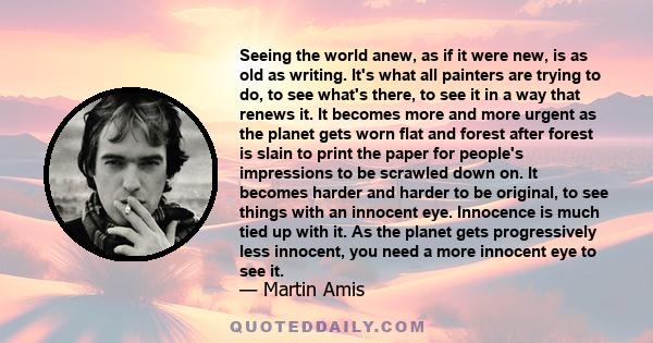 Seeing the world anew, as if it were new, is as old as writing. It's what all painters are trying to do, to see what's there, to see it in a way that renews it. It becomes more and more urgent as the planet gets worn