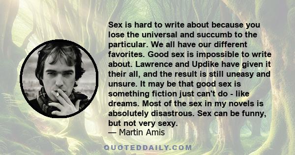 Sex is hard to write about because you lose the universal and succumb to the particular. We all have our different favorites. Good sex is impossible to write about. Lawrence and Updike have given it their all, and the