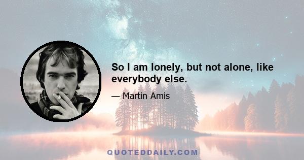 So I am lonely, but not alone, like everybody else.