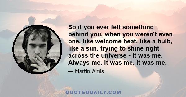 So if you ever felt something behind you, when you weren't even one, like welcome heat, like a bulb, like a sun, trying to shine right across the universe - it was me. Always me. It was me. It was me.