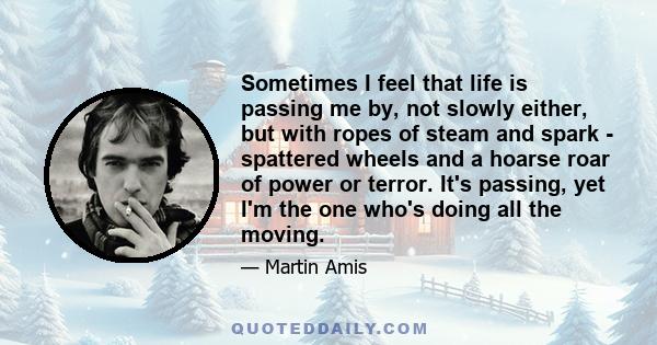 Sometimes I feel that life is passing me by, not slowly either, but with ropes of steam and spark - spattered wheels and a hoarse roar of power or terror. It's passing, yet I'm the one who's doing all the moving.