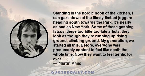 Standing in the nordic nook of the kitchen, I can gaze down at the flimsy-limbed joggers heading south towards the Park. It's nearly as bad as New York. Some of these gasping fatsos, these too-little-too-late artists,